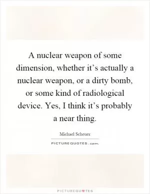 A nuclear weapon of some dimension, whether it’s actually a nuclear weapon, or a dirty bomb, or some kind of radiological device. Yes, I think it’s probably a near thing Picture Quote #1