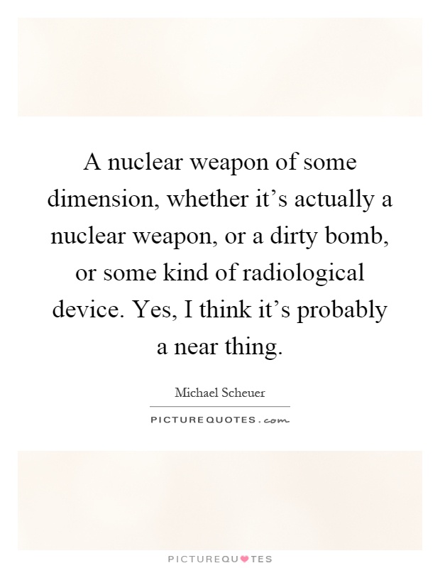 A nuclear weapon of some dimension, whether it's actually a nuclear weapon, or a dirty bomb, or some kind of radiological device. Yes, I think it's probably a near thing Picture Quote #1