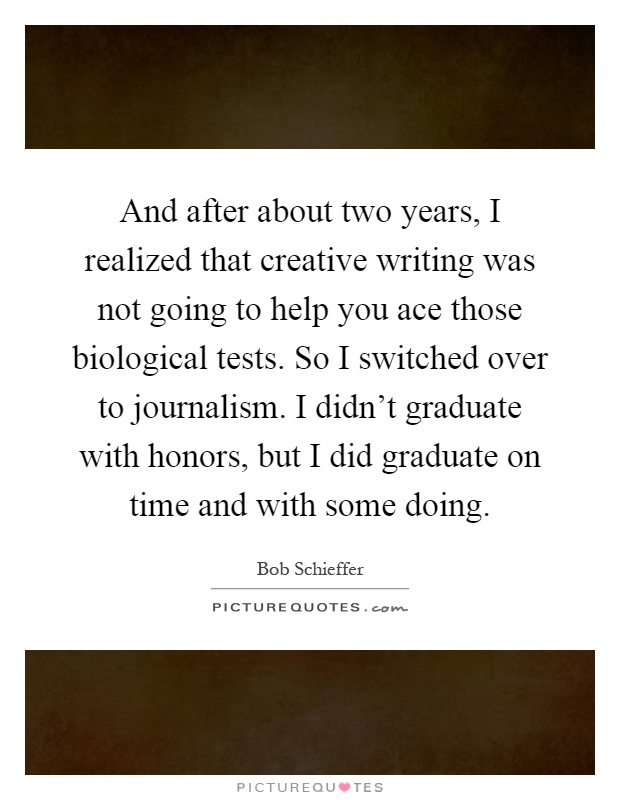 And after about two years, I realized that creative writing was not going to help you ace those biological tests. So I switched over to journalism. I didn't graduate with honors, but I did graduate on time and with some doing Picture Quote #1