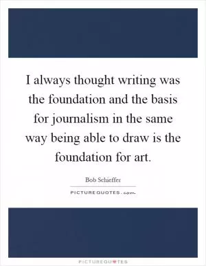 I always thought writing was the foundation and the basis for journalism in the same way being able to draw is the foundation for art Picture Quote #1