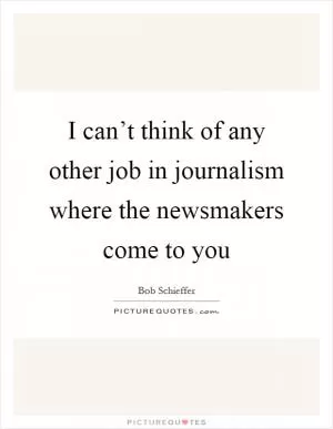 I can’t think of any other job in journalism where the newsmakers come to you Picture Quote #1