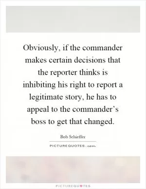 Obviously, if the commander makes certain decisions that the reporter thinks is inhibiting his right to report a legitimate story, he has to appeal to the commander’s boss to get that changed Picture Quote #1