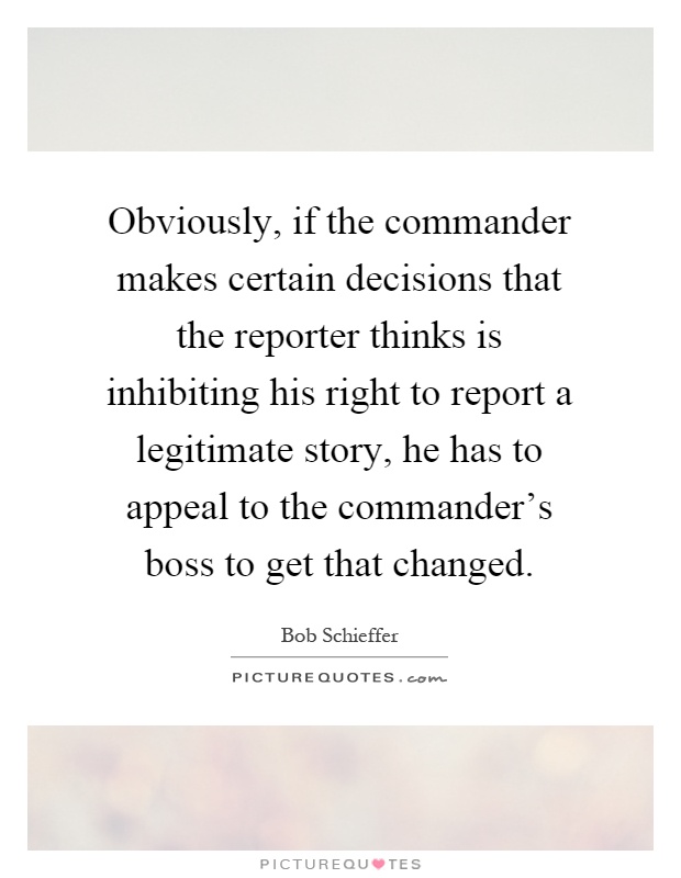 Obviously, if the commander makes certain decisions that the reporter thinks is inhibiting his right to report a legitimate story, he has to appeal to the commander's boss to get that changed Picture Quote #1