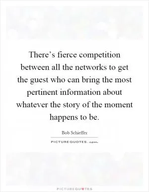 There’s fierce competition between all the networks to get the guest who can bring the most pertinent information about whatever the story of the moment happens to be Picture Quote #1