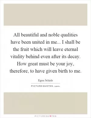 All beautiful and noble qualities have been united in me... I shall be the fruit which will leave eternal vitality behind even after its decay. How great must be your joy, therefore, to have given birth to me Picture Quote #1