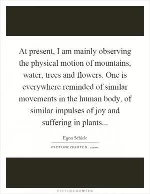 At present, I am mainly observing the physical motion of mountains, water, trees and flowers. One is everywhere reminded of similar movements in the human body, of similar impulses of joy and suffering in plants Picture Quote #1