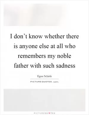 I don’t know whether there is anyone else at all who remembers my noble father with such sadness Picture Quote #1