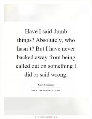 Have I said dumb things? Absolutely, who hasn’t? But I have never backed away from being called out on something I did or said wrong Picture Quote #1