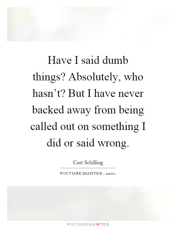 Have I said dumb things? Absolutely, who hasn't? But I have never backed away from being called out on something I did or said wrong Picture Quote #1