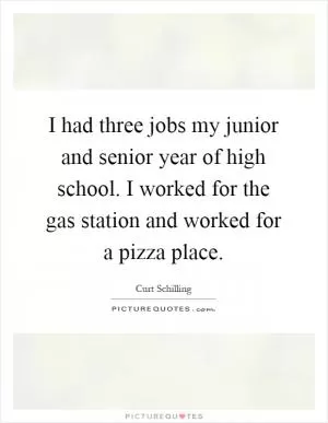 I had three jobs my junior and senior year of high school. I worked for the gas station and worked for a pizza place Picture Quote #1