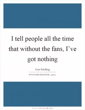 I tell people all the time that without the fans, I’ve got nothing Picture Quote #1