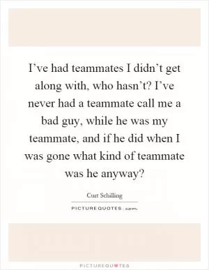 I’ve had teammates I didn’t get along with, who hasn’t? I’ve never had a teammate call me a bad guy, while he was my teammate, and if he did when I was gone what kind of teammate was he anyway? Picture Quote #1