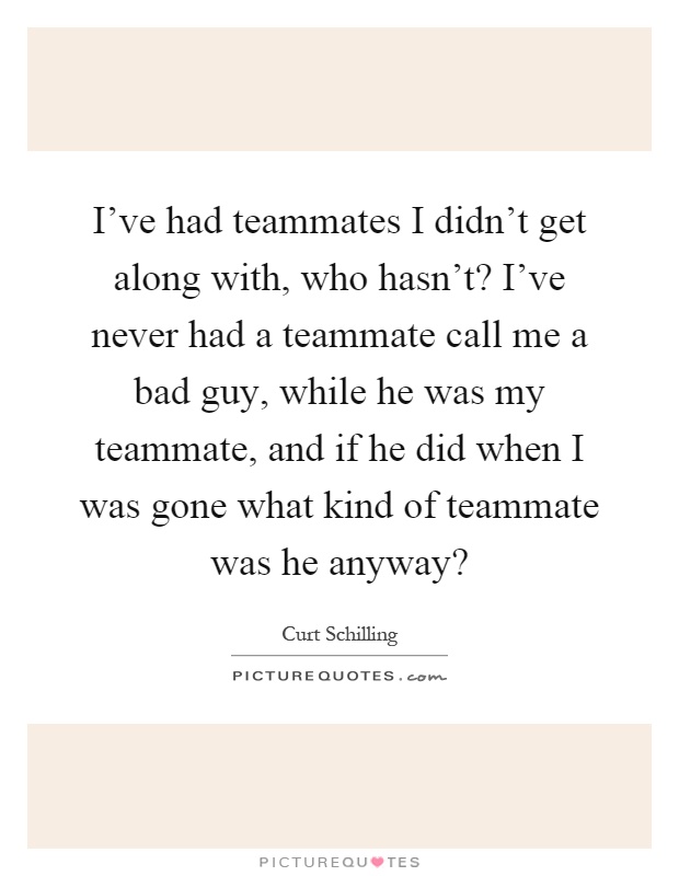I've had teammates I didn't get along with, who hasn't? I've never had a teammate call me a bad guy, while he was my teammate, and if he did when I was gone what kind of teammate was he anyway? Picture Quote #1