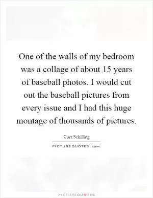 One of the walls of my bedroom was a collage of about 15 years of baseball photos. I would cut out the baseball pictures from every issue and I had this huge montage of thousands of pictures Picture Quote #1