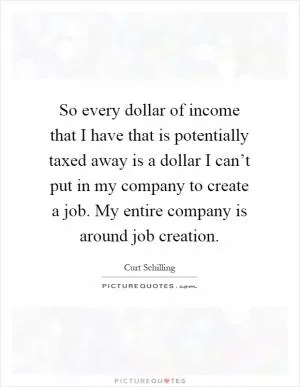 So every dollar of income that I have that is potentially taxed away is a dollar I can’t put in my company to create a job. My entire company is around job creation Picture Quote #1