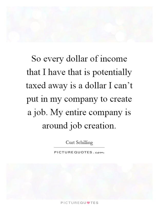 So every dollar of income that I have that is potentially taxed away is a dollar I can't put in my company to create a job. My entire company is around job creation Picture Quote #1