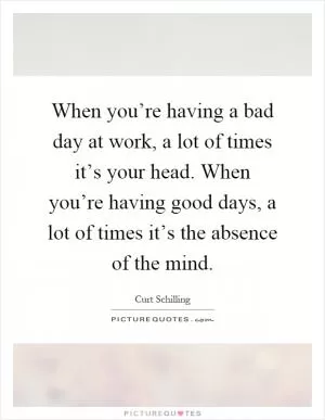 When you’re having a bad day at work, a lot of times it’s your head. When you’re having good days, a lot of times it’s the absence of the mind Picture Quote #1