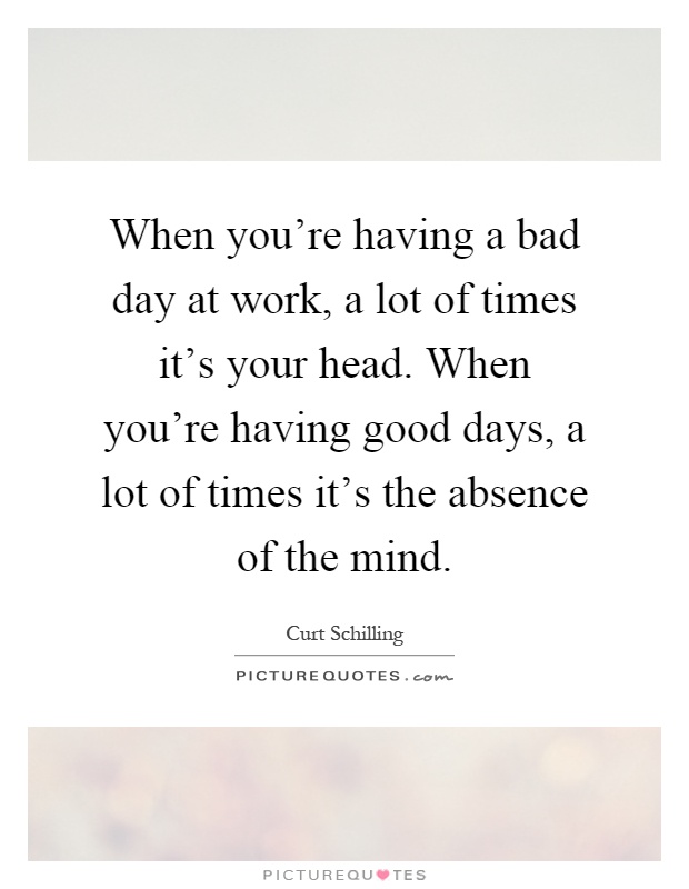 When you're having a bad day at work, a lot of times it's your head. When you're having good days, a lot of times it's the absence of the mind Picture Quote #1