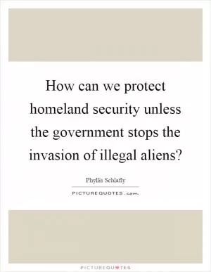 How can we protect homeland security unless the government stops the invasion of illegal aliens? Picture Quote #1