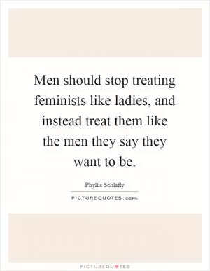Men should stop treating feminists like ladies, and instead treat them like the men they say they want to be Picture Quote #1