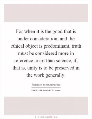 For when it is the good that is under consideration, and the ethical object is predominant, truth must be considered more in reference to art than science, if, that is, unity is to be preserved in the work generally Picture Quote #1