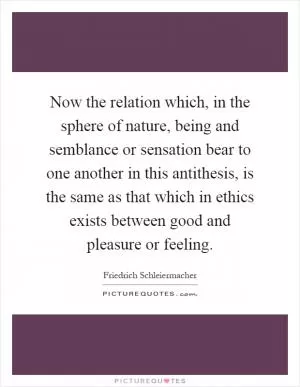 Now the relation which, in the sphere of nature, being and semblance or sensation bear to one another in this antithesis, is the same as that which in ethics exists between good and pleasure or feeling Picture Quote #1