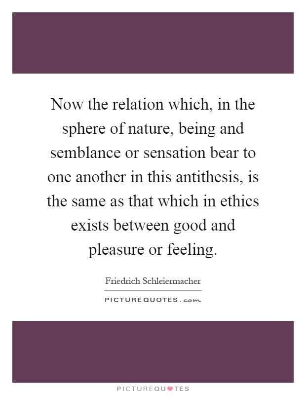 Now the relation which, in the sphere of nature, being and semblance or sensation bear to one another in this antithesis, is the same as that which in ethics exists between good and pleasure or feeling Picture Quote #1