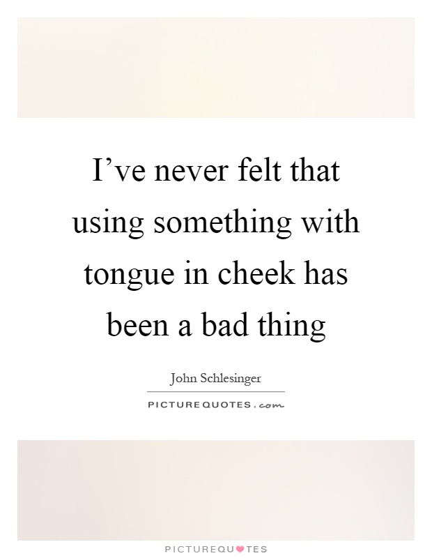 I've never felt that using something with tongue in cheek has been a bad thing Picture Quote #1