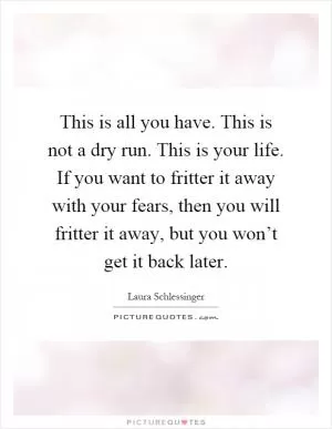 This is all you have. This is not a dry run. This is your life. If you want to fritter it away with your fears, then you will fritter it away, but you won’t get it back later Picture Quote #1