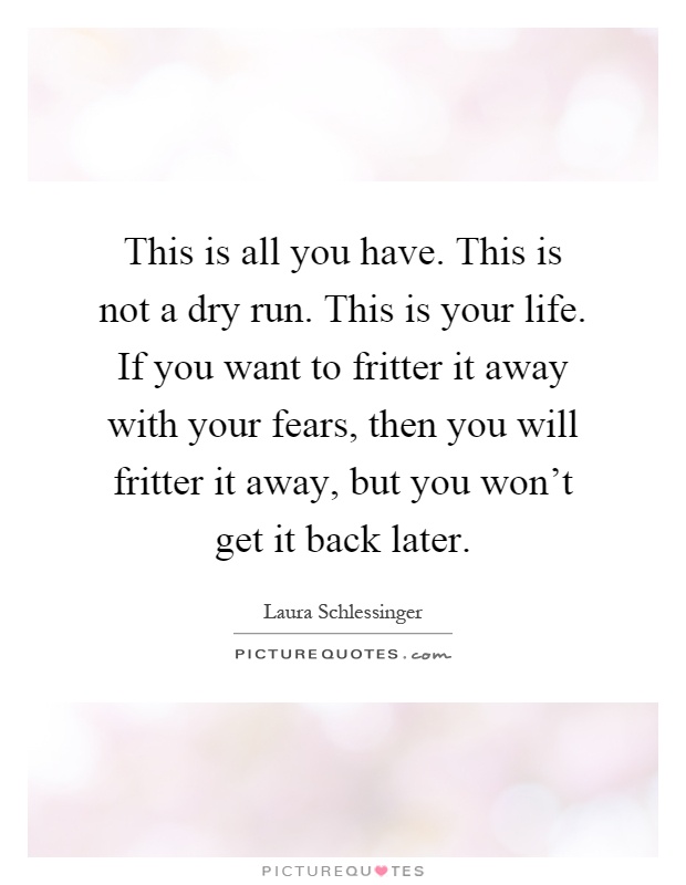 This is all you have. This is not a dry run. This is your life. If you want to fritter it away with your fears, then you will fritter it away, but you won't get it back later Picture Quote #1