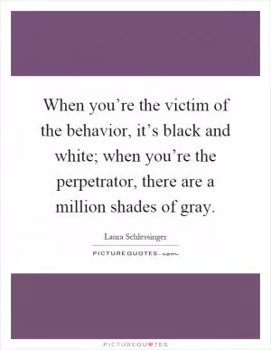 When you’re the victim of the behavior, it’s black and white; when you’re the perpetrator, there are a million shades of gray Picture Quote #1