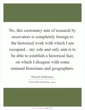 No, this customary aim of research by excavators is completely foreign to the historical work with which I am occupied... my sole and only aim is to be able to establish a historical fact, on which I disagree with some eminent historians and geographers Picture Quote #1