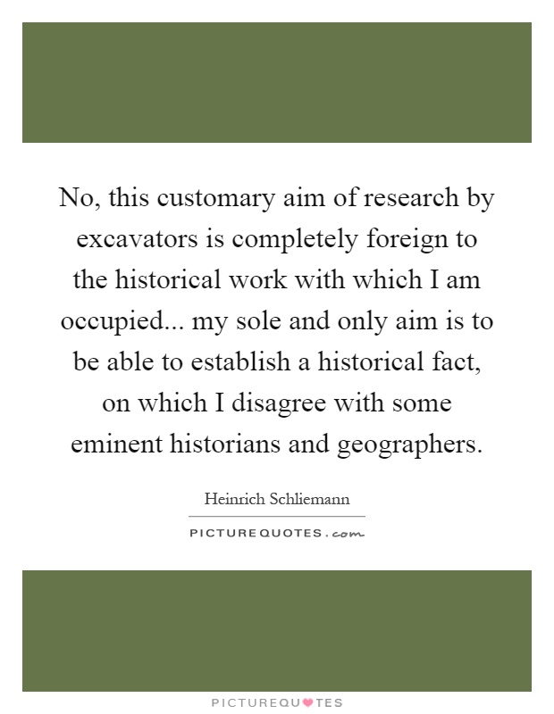 No, this customary aim of research by excavators is completely foreign to the historical work with which I am occupied... my sole and only aim is to be able to establish a historical fact, on which I disagree with some eminent historians and geographers Picture Quote #1