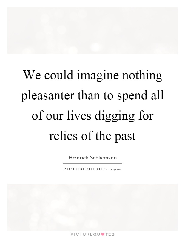 We could imagine nothing pleasanter than to spend all of our lives digging for relics of the past Picture Quote #1