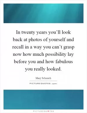 In twenty years you’ll look back at photos of yourself and recall in a way you can’t grasp now how much possibility lay before you and how fabulous you really looked Picture Quote #1