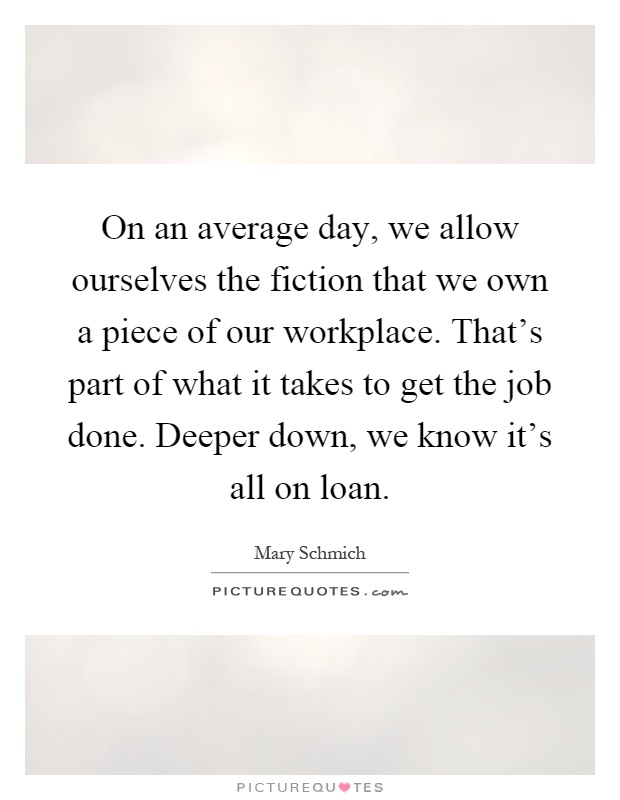 On an average day, we allow ourselves the fiction that we own a piece of our workplace. That's part of what it takes to get the job done. Deeper down, we know it's all on loan Picture Quote #1