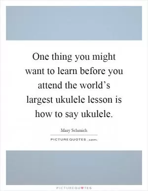 One thing you might want to learn before you attend the world’s largest ukulele lesson is how to say ukulele Picture Quote #1