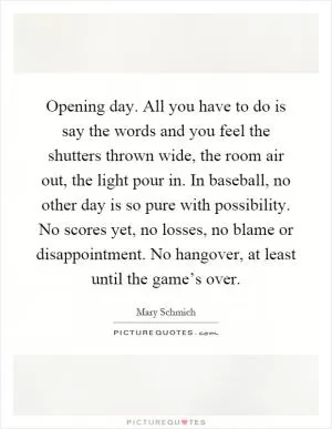 Opening day. All you have to do is say the words and you feel the shutters thrown wide, the room air out, the light pour in. In baseball, no other day is so pure with possibility. No scores yet, no losses, no blame or disappointment. No hangover, at least until the game’s over Picture Quote #1
