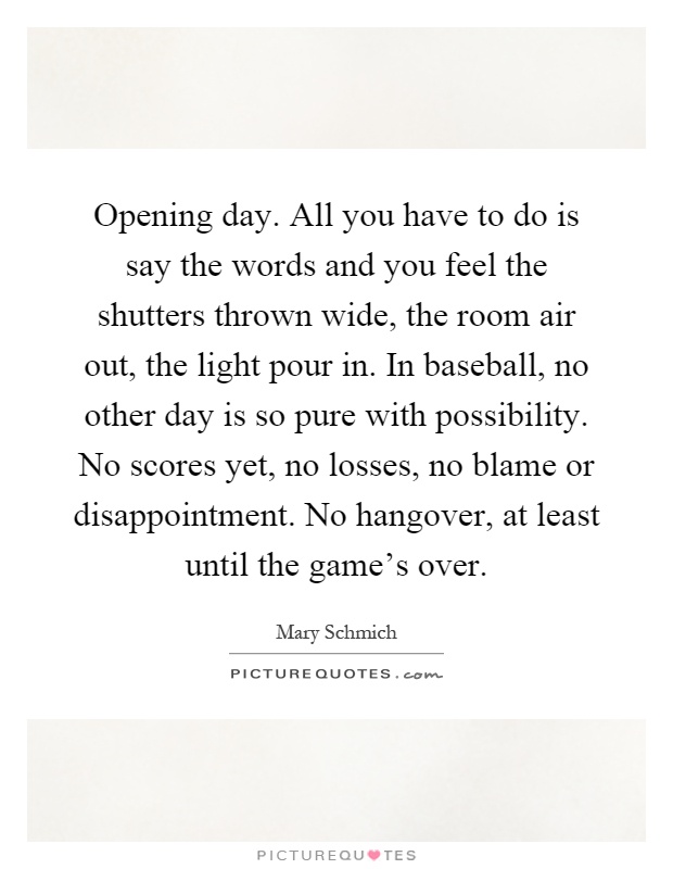 Opening day. All you have to do is say the words and you feel the shutters thrown wide, the room air out, the light pour in. In baseball, no other day is so pure with possibility. No scores yet, no losses, no blame or disappointment. No hangover, at least until the game's over Picture Quote #1