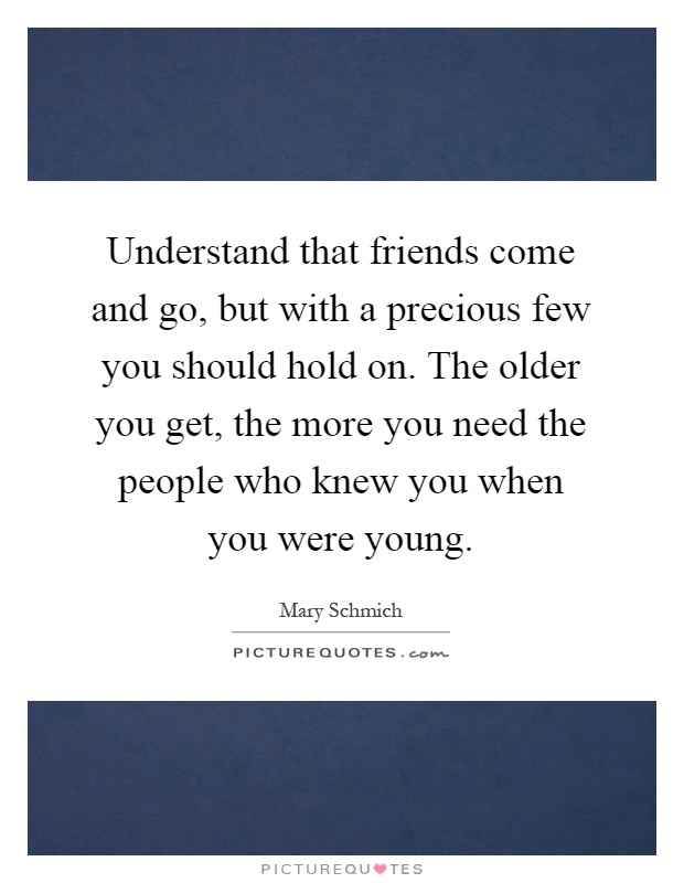 Understand that friends come and go, but with a precious few you should hold on. The older you get, the more you need the people who knew you when you were young Picture Quote #1