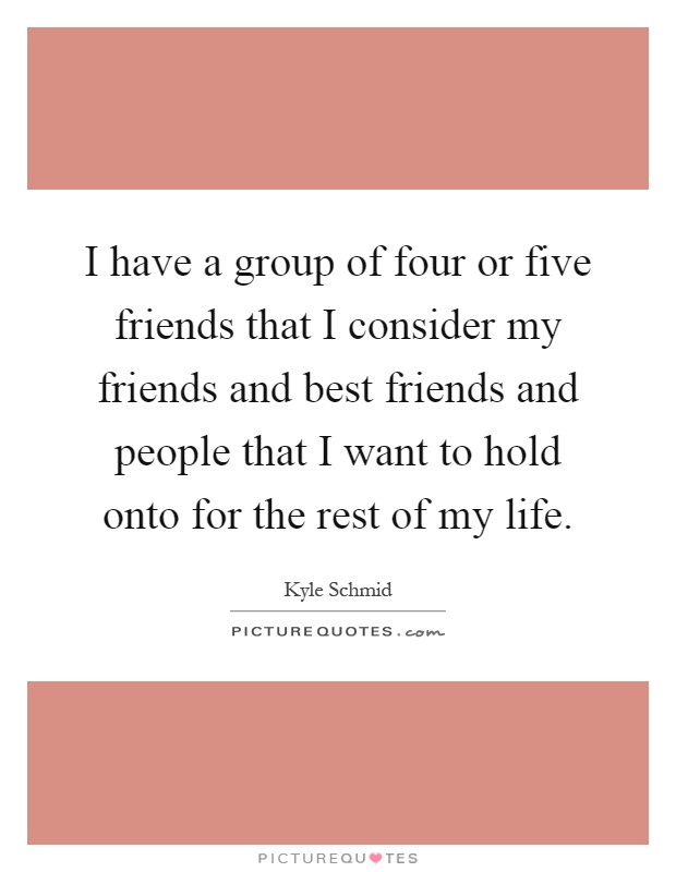 I have a group of four or five friends that I consider my friends and best friends and people that I want to hold onto for the rest of my life Picture Quote #1
