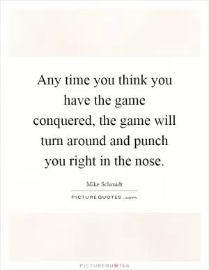 Any time you think you have the game conquered, the game will turn around and punch you right in the nose Picture Quote #1