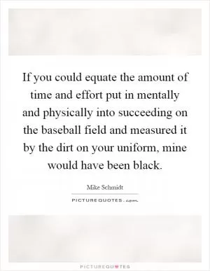 If you could equate the amount of time and effort put in mentally and physically into succeeding on the baseball field and measured it by the dirt on your uniform, mine would have been black Picture Quote #1