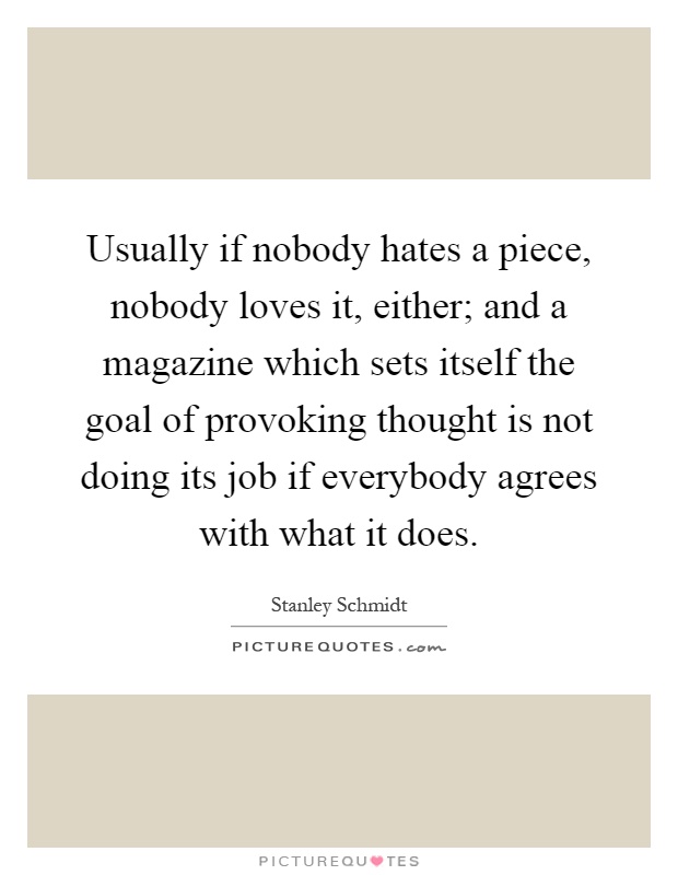 Usually if nobody hates a piece, nobody loves it, either; and a magazine which sets itself the goal of provoking thought is not doing its job if everybody agrees with what it does Picture Quote #1
