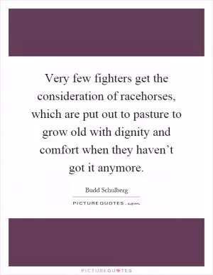 Very few fighters get the consideration of racehorses, which are put out to pasture to grow old with dignity and comfort when they haven’t got it anymore Picture Quote #1