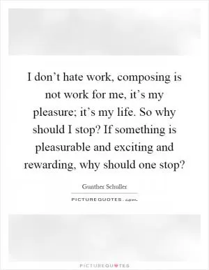 I don’t hate work, composing is not work for me, it’s my pleasure; it’s my life. So why should I stop? If something is pleasurable and exciting and rewarding, why should one stop? Picture Quote #1