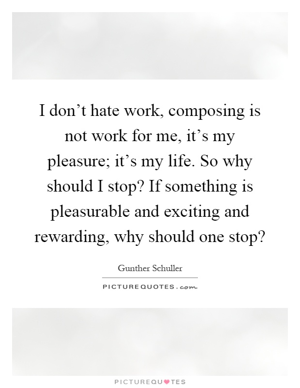 I don't hate work, composing is not work for me, it's my pleasure; it's my life. So why should I stop? If something is pleasurable and exciting and rewarding, why should one stop? Picture Quote #1