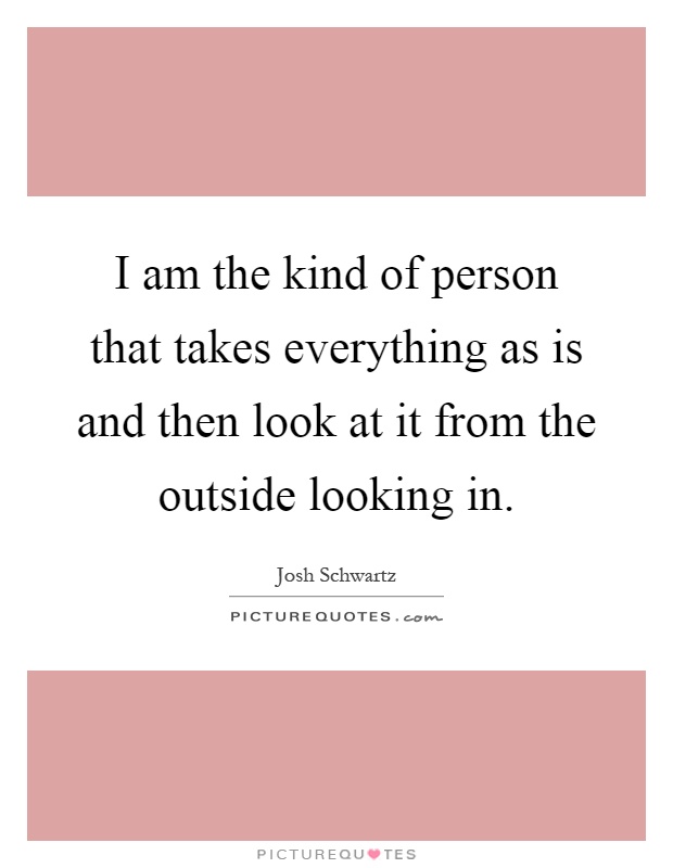 I am the kind of person that takes everything as is and then look at it from the outside looking in Picture Quote #1