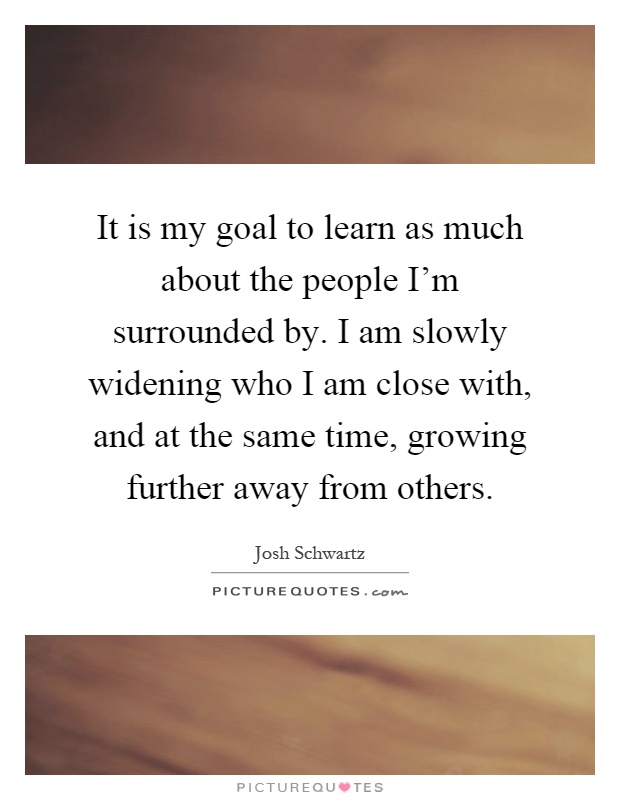 It is my goal to learn as much about the people I'm surrounded by. I am slowly widening who I am close with, and at the same time, growing further away from others Picture Quote #1