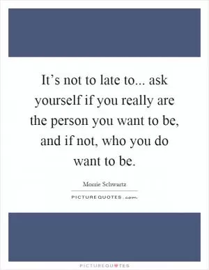 It’s not to late to... ask yourself if you really are the person you want to be, and if not, who you do want to be Picture Quote #1